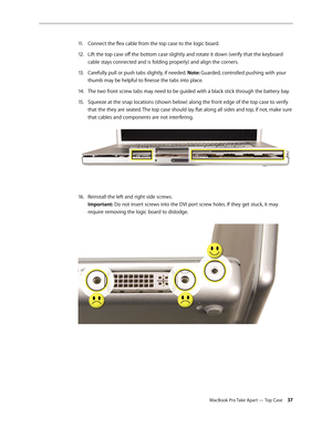 Page 37MacBook Pro Take Apart — Top Case 37
Connect the flex cable from the top case to the logic board.
11 .  
Lift the top case off the bottom case slightly and rotate it down (verify that the keyboard 
12.  
cable stays connected and is folding properly) and align the corners.
Carefully pull or push tabs slightly, if needed. 
13 .   Note: Guarded, controlled pushing with your 
thumb may be helpful to finesse the tabs into place.
The two front screw tabs may need to be guided with a black stick through the...