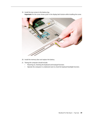 Page 39MacBook Pro Take Apart — Top Case 39
Install the two screws in the battery bay.  
19 .  
Important: For the screw shown, push in the display latch button while installing the screw.  
Install the memory door and replace the battery. 
20.  
Testing the computer should include:
21.  
Powering on, checking the keyboard and trackpad function. 
• 
Operate the computer in a darkened room to check for keyboard backlight function.
•  