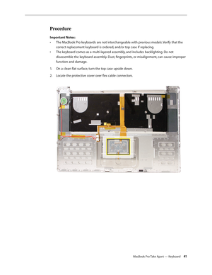 Page 41MacBook Pro Take Apart — Keyboard 41
Procedure
Important Notes: The MacBook Pro keyboards are not interchangeable with previous models. Verify that the 
• 
correct replacement keyboard is ordered, and/or top case if replacing.
The keyboard comes as a multi-layered assembly, and includes backlighting. Do not 
• 
disassemble the keyboard assembly. Dust, fingerprints, or misalignment, can cause improper 
function and damage.
On a clean flat surface, turn the top case upside down.
1.  
Locate the protective...