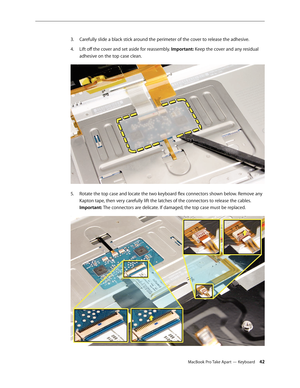 Page 42MacBook Pro Take Apart — Keyboard 42
Carefully slide a black stick around the perimeter of the cover to release the adhesive.
3. 
Lift off the cover and set aside for reassembly. 
4.   Important: Keep the cover and any residual 
adhesive on the top case clean.  
Rotate the top case and locate the two keyboard flex connectors shown below. Remove any 
5. 
Kapton tape, then very carefully lift the latches of the connectors to release the cables. 
Important: The connectors are delicate. If damaged, the top...