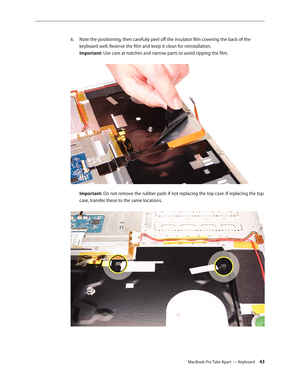 Page 43MacBook Pro Take Apart — Keyboard 43
Note the positioning, then carefully peel off the insulator film covering the back of the 
6.  
keyboard well. Reserve the film and keep it clean for reinstallation.  
Important: Use care at notches and narrow parts to avoid ripping the film.  
 
Important: Do not remove the rubber pads if not replacing the top case. If replacing the top 
case, transfer these to the same locations.  