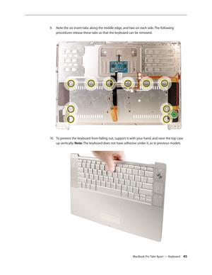 Page 45MacBook Pro Take Apart — Keyboard 45
Note the six insert-tabs along the middle edge, and two on each side. The following 
9. 
procedures release these tabs so that the keyboard can be removed.  
To prevent the keyboard from falling out, support it with your hand, and raise the top case 
10.  
up vertically. Note: The keyboard does not have adhesive under it, as in previous models.   