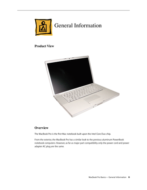 Page 6MacBook Pro Basics— General Information 6
General Information
Product View
Overview
The MacBook Pro is the first Mac notebook built upon the Intel Core Duo chip.
From the exterior, the MacBook Pro has a similar look to the previous aluminum PowerBook 
notebook computers. However, as far as major part compatibility only the power cord and power 
adapter AC plug are the same. 