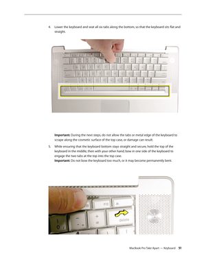 Page 51MacBook Pro Take Apart — Keyboard 51
Lower the keyboard and seat all six tabs along the bottom, so that the keyboard sits flat and 
4.  
straight.  
 
Important: During the next steps, do not allow the tabs or metal edge of the keyboard to 
scrape along the cosmetic surface of the top case, or damage can result.
While ensuring that the keyboard bottom stays straight and secure, hold the top of the 
5. 
keyboard in the middle, then with your other hand, bow in one side of the keyboard to 
engage the two...