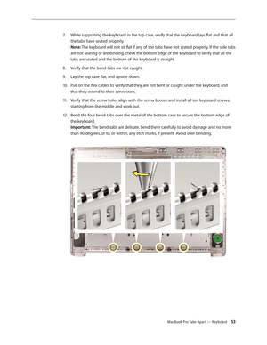 Page 53MacBook Pro Take Apart — Keyboard 53
While supporting the keyboard in the top case, verify that the keyboard lays flat and that all 
7.  
the tabs have seated properly.  
Note: The keyboard will not sit flat if any of the tabs have not seated properly. If the side tabs 
are not seating or are binding, check the bottom edge of the keyboard to verify that all the 
tabs are seated and the bottom of the keyboard is straight.
Verify that the bend-tabs are not caught.
8.  
Lay the top case flat, and upside...