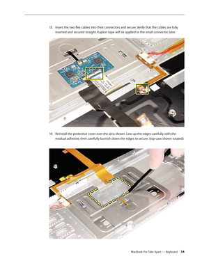 Page 54MacBook Pro Take Apart — Keyboard 54
Insert the two flex cables into their connectors and secure. Verify that the cables are fully 
13 .  
inserted and secured straight. Kapton tape will be applied to the small connector, later.  
Reinstall the protective cover over the area shown. Line up the edges carefully with the 
14.  
residual adhesive, then carefully burnish down the edges to secure. (top case shown rotated)  