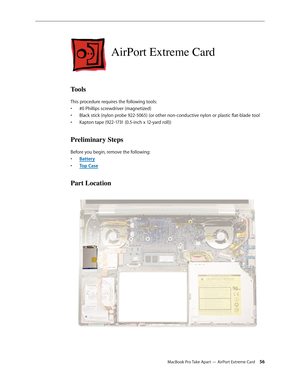 Page 56MacBook Pro Take Apart — AirPort Extreme Card 56
AirPort Extreme Card
Tools
This procedure requires the following tools: #0 Phillips screwdriver (magnetized)
• 
Black stick (nylon probe 922-5065) (or other non-conductive nylon or plastic flat-blade tool
• 
Kapton tape (922-1731 (0.5-inch x 12-yard roll))
• 
Preliminary Steps
Before you begin, remove the following:
Batter
•  y
Top Cas
•  e
Part Location 