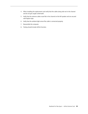Page 58MacBook Pro Take Apart — AirPort Extreme Card 58
When installing the replacement card verify that the cables along side rest in the channel 
4.  
and do not get caught underneath.
Verify that the antenna cables route flat in the channel on the left speaker and are secured 
5. 
with Kapton tape.
Verify that the ambient light sensor flex cable is connected properly.
6.  
Reassemble the computer.
7.  
Testing should include AirPort function.
8.   