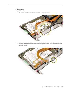 Page 60MacBook Pro Take Apart — Bluetooth Card 60
Procedure
Lift the bluetooth card assembly to access the antenna connector. 
1.  
Disconnect the antenna cable connector. Pull straight up. If need, cut of the protective cover 
2.  
(as shown below).   