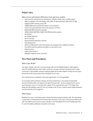 Page 7MacBook Pro Basics— General Information 7
What’s New
Main service and feature differences from previous models:
Intel Core Duo microprocessor architecture: 1.83GHz, 2.0GHz, and a 2.16GHz option
• 
Higher resolution 15.4-inch display, 1440 x 960, 114 dpi (previously 1280 x 854, 101 dpi)
• 
Supports DDR2 memory up to 2GB
• 
128MB VRAM with dual link DVI option is now standard
• 
9.5mm slot load SuperDrive (versus the previous 12.7mm)
• 
80GB 5400 RPM hard drive standard
• 
100GB/120GB 5400 RPM, 100GB 7200...