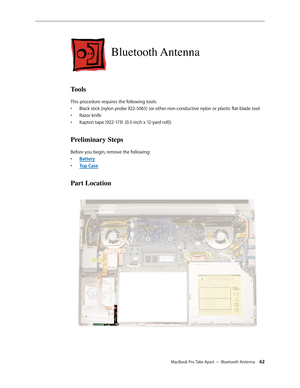 Page 62MacBook Pro Take Apart — Bluetooth Antenna 62
Bluetooth Antenna
Tools
This procedure requires the following tools: Black stick (nylon probe 922-5065) (or other non-conductive nylon or plastic flat-blade tool
• 
Razor knife
• 
Kapton tape (922-1731 (0.5-inch x 12-yard roll))
• 
Preliminary Steps
Before you begin, remove the following:
Batter
•  y
Top Cas
•  e
Part Location 