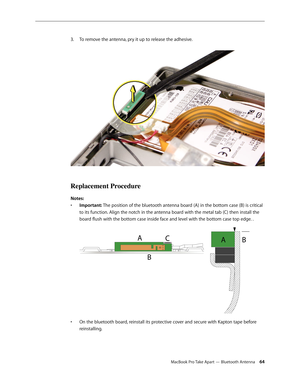 Page 64MacBook Pro Take Apart — Bluetooth Antenna 64
3.
  To remove the antenna, pry it up to release the adhesive.  
Replacement Procedure
Notes:
Important: 
•  The position of the bluetooth antenna board (A) in the bottom case (B) is critical 
to its function. Align the notch in the antenna board with the metal tab (C) then install the 
board flush with the bottom case inside face and level with the bottom case top edge. .  
On the bluetooth board, reinstall its protective cover and secure with Kapton tape...