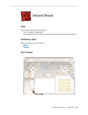 Page 65MacBook Pro Take Apart — Infrared Board 65
Infrared Board
Tools
This procedure requires the following tools:Torx T6 screwdriver (magnetized)
• 
Black stick (nylon probe 922-5065) (or other non-conductive nylon or plastic flat-blade tool
• 
Preliminary Steps
Before you begin, remove the following:
Batter
•  y
Top Cas
•  e
Part Location 