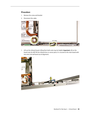 Page 66MacBook Pro Take Apart — Infrared Board 66
Procedure
Remove the screw and bracket
1.  
Disconnect the cable.
2.  
Lift out the infrared board. Lifting from both ends may be helpful. 
1.   Important: Lift on the 
board only. Do NOT lift the infrared lens or sensor piece. It is secured to the main board with 
two wires and will bend out of alignment.   