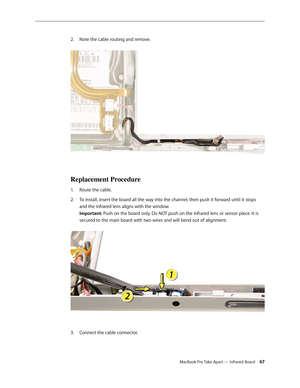 Page 67MacBook Pro Take Apart — Infrared Board 67
Note the cable routing and remove.
 
2.  
Replacement Procedure
Route the cable.
1.  
To install, insert the board all the way into the channel, then push it forward until it stops 
2.  
and the infrared lens aligns with the window.  
Important: Push on the board only. Do NOT push on the infrared lens or sensor piece. It is 
secured to the main board with two wires and will bend out of alignment.  
Connect the cable connector.
3.  