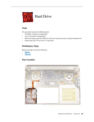 Page 68MacBook Pro Take Apart — Hard Drive 68
Hard Drive
Tools
This procedure requires the following tools: #0 Phillips screwdriver (magnetized)
• 
Torx T6 screwdriver (magnetized)
• 
Black stick (nylon probe 922-5065) (or other non-conductive nylon or plastic flat-blade tool
• 
Kapton tape (922-1731 (0.5-inch x 12-yard roll))
• 
Preliminary Steps
Before you begin, remove the following:
Batter
•  y
Top Cas
•  e
Part Location 