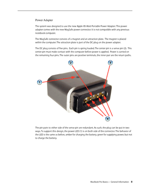 Page 8MacBook Pro Basics— General Information 8
Power Adapter 
The system was designed to use the new Apple 85-Watt Portable Power Adapter. This power 
adapter comes with the new MagSafe power connector. It is not compatible with any previous 
notebook computer.
The MagSafe connector consists of a magnet and an attraction plate.  The magnet is placed 
within the computer. The attraction plate is part of the DC plug on the power adapter.
The DC plug consists of five pins.  Each pin is spring loaded. The center...