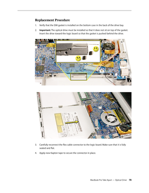 Page 78MacBook Pro Take Apart — Optical Drive 78
Replacement Procedure
Verify that the EMI gasket is installed on the bottom case in the back of the drive bay.
1.  
Important:
2.    The optical drive must be installed so that it does not sit on top of the gasket. 
Insert the drive toward the logic board so that the gasket is pushed behind the drive.  
 
Carefully reconnect the flex cable connector to the logic board. Make sure that it is fully 
3. 
seated and flat.
Apply new Kapton tape to secure the connector...