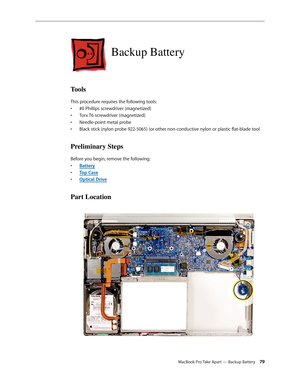 Page 79MacBook Pro Take Apart — Backup Battery 79
Backup Battery
Tools
This procedure requires the following tools: #0 Phillips screwdriver (magnetized)
• 
Torx T6 screwdriver (magnetized)
• 
Needle-point metal probe
• 
Black stick (nylon probe 922-5065) (or other non-conductive nylon or plastic flat-blade tool
• 
Preliminary Steps
Before you begin, remove the following:
Batter
•  y
Top Cas
•  e
Optical Driv
•  e
Part Location 