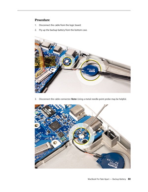 Page 80MacBook Pro Take Apart — Backup Battery 80
Procedure
Disconnect the cable from the logic board. 
1.  
Pry up the backup battery from the bottom case.  
2.  
Disconnect the cable connector. 
3.  Note: Using a metal needle-point probe may be helpful.   