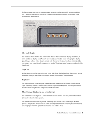 Page 9MacBook Pro Basics— General Information 9
As the computer port has the magnet, as you are servicing the system it is recommended to 
put a piece of tape over the connector to avoid materials such as screws and washers to be 
inadvertently drawn into it.
15.4-inch Display
The MacBook Pro is the first Mac notebook to the use the 15.4-inch size display. In addition, it 
is the brightness display used. As such, care must be exercised to avoid damaging the display 
panel. As you will see in the design,...