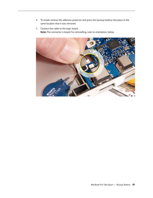 Page 81MacBook Pro Take Apart — Backup Battery 81
To install, remove the adhesive protector and press the backup battery into place in the 
4.  
same location that it was removed.
Connect the cable to the logic board.  
5. 
Note: The connector is keyed. For reinstalling, note its orientation, below.   