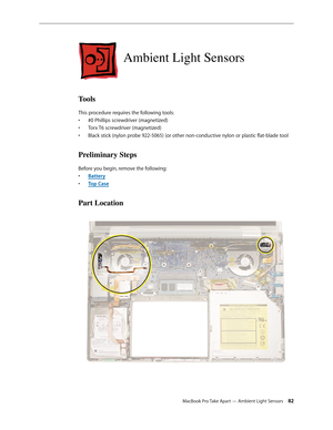 Page 82MacBook Pro Take Apart — Ambient Light Sensors 82
Ambient Light Sensors
Tools
This procedure requires the following tools: #0 Phillips screwdriver (magnetized)
• 
Torx T6 screwdriver (magnetized)
• 
Black stick (nylon probe 922-5065) (or other non-conductive nylon or plastic flat-blade tool
• 
Preliminary Steps
Before you begin, remove the following:
Batter
•  y
Top Cas
•  e
Part Location 