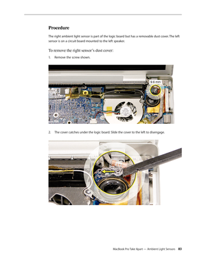 Page 83MacBook Pro Take Apart — Ambient Light Sensors 83
Procedure
The right ambient light sensor is part of the logic board but has a removable dust cover. The left 
sensor is on a circuit board mounted to the left speaker.
To remove the right sensor’s dust cover: 
Remove the screw shown. 
1.  
The cover catches under the logic board. Slide the cover to the left to disengage.  
2.   