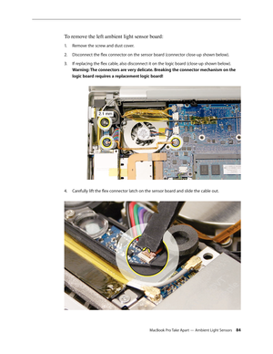 Page 84MacBook Pro Take Apart — Ambient Light Sensors 84
To remove the left ambient light sensor board:
Remove the screw and dust cover.
1.  
Disconnect the flex connector on the sensor board (connector close-up shown below).
2.  
If replacing the flex cable, also disconnect it on the logic board (close-up shown below).  
3. 
Warning: The connectors are very delicate. Breaking the connector mechanism on the 
logic board requires a replacement logic board! 
4.  Carefully lift the flex connector latch on the...