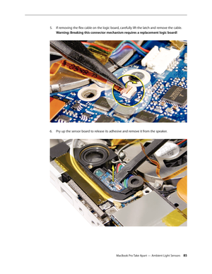 Page 85MacBook Pro Take Apart — Ambient Light Sensors 85
If removing the flex cable on the logic board, carefully lift the latch and remove the cable.
 
5. 
Warning: Breaking this connector mechanism requires a replacement logic board! 
Pry up the sensor board to release its adhesive and remove it from the speaker.  
6.  
  