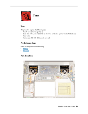 Page 86MacBook Pro Take Apart — Fans 86
Fans
Tools
This procedure requires the following tools: Torx T6 screwdriver (magnetized)
• 
Black stick (nylon probe 922-5065) (or other non-conductive nylon or plastic flat-blade tool
• 
Razor knife
• 
Kapton tape (922-1731 (0.5-inch x 12-yard roll))
• 
Preliminary Steps
Before you begin, remove the following:
Batter
•  y
Top Cas
•  e
Part Location 