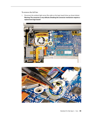 Page 88MacBook Pro Take Apart — Fans 88
To remove the left fan:
Disconnect the ambient light sensor flex cable on the logic board (close-up shown below). 
1.  
Warning: The connector is very delicate. Breaking the connector mechanism requires a 
replacement logic board! 
  