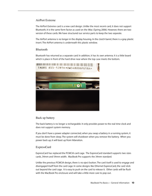 Page 10MacBook Pro Basics— General Information 10
AirPort Extreme 
The AirPort Extreme card is a new card design. Unlike the most recent card, it does not support 
Bluetooth, It is the same form factor as used on the iMac (Spring 2006). However, there are two 
version of these cards. We have structured our service parts to keep the two separate.
The AirPort antenna is no longer in the display housing. In the clutch barrel, there is a gray plastic 
insert. The AirPort antenna is underneath this plastic window....