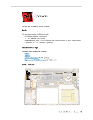Page 93MacBook Pro Take Apart — Speakers 93
Speakers
The right and left speakers are one assembly.
Tools
This procedure requires the following tools: #0 Phillips screwdriver (magnetized)
• 
Torx T6 screwdriver (magnetized)
• 
Black stick (nylon probe 922-5065) (or other non-conductive nylon or plastic flat-blade tool
• 
Kapton tape (922-1731 (0.5-inch x 12-yard roll))
• 
Preliminary Steps
Before you begin, remove the following:
Batter
•  y
Top Cas
•  e
AirPort Extreme Car
•  d (for left speaker)
Right Ambient...