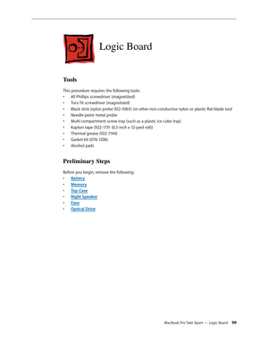 Page 99MacBook Pro Take Apart — Logic Board 99
Logic Board
Tools
This procedure requires the following tools: #0 Phillips screwdriver (magnetized)
• 
Torx T6 screwdriver (magnetized)
• 
Black stick (nylon probe 922-5065) (or other non-conductive nylon or plastic flat-blade tool
• 
Needle-point metal probe
• 
Multi-compartment screw tray (such as a plastic ice cube tray)
• 
Kapton tape (922-1731 (0.5-inch x 12-yard roll))
• 
Thermal grease (922-7144)
• 
Gasket kit (076-1206)
• 
Alcohol pads
• 
Preliminary Steps...