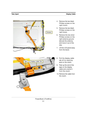 Page 101Display Cable Take Apart
PowerBook (FireWire)
514 . Remove the two black 
Phillips screws on the 
right clutch.
5 . Remove the two black 
Phillips screws on the 
right brace.
6. Remove the two silver 
Phillips screws on the 
right antenna ground, 
deroute the antenna, 
and move it out of the 
way.
7. Lift the LCD panel away 
from the bezel.
8. Pull the display cable 
tab off its retaining 
post on the clutch.
9 . Peel up the end of the 
tape on the display 
cable and unwind it 
from the clutch.
1 0 ....