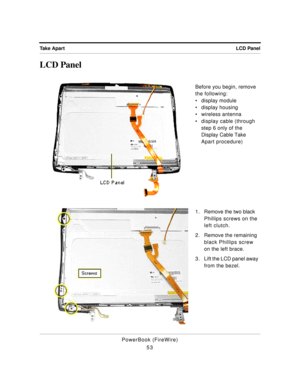Page 103LCD Panel Take Apart
PowerBook (FireWire)
53
LCD Panel
Before you begin, remove 
the following:
¥ display module
¥ display housing
¥ wireless antenna
¥ display cable (through 
step 6 only of the 
Display Cable Take 
Apart procedure)
1 . Remove the two black 
Phillips screws on the 
left clutch.
2. Remove the remaining 
black Phillips screw 
on the left brace.
3. Lift the LCD panel away 
from the bezel. 