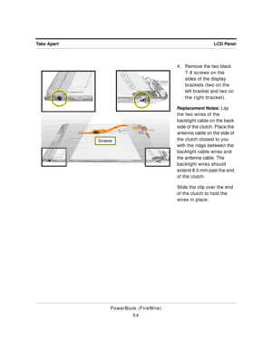 Page 104LCD Panel Take Apart
PowerBook (FireWire)
544 . Remove the two black 
T-8 screws on the 
sides of the display 
brackets (two on the 
left bracket and two on 
the right bracket).
Replacement Notes: Lay 
the two wires of the 
backlight cable on the back 
side of the clutch. Place the 
antenna cable on the side of 
the clutch closest to you 
with the ridge between the 
backlight cable wires and 
the antenna cable. The 
backlight wires should 
extend 8.0 mm past the end 
of the clutch. 
Slide the clip over...