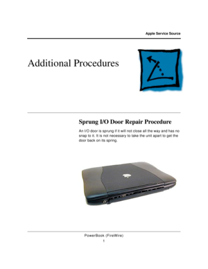 Page 106 
Apple Service Source 
PowerBook (FireWire)
1 
Additional Procedures
 
Sprung I/O Door Repair Procedure 
An I/O door is sprung if it will not close all the way and has no 
snap to it. It is not necessary to take the unit apart to get the 
door back on its spring. 