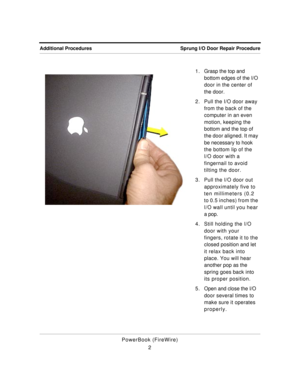 Page 107 
Sprung I/O Door Repair Procedure Additional Procedures 
PowerBook (FireWire)
21 . Grasp the top and 
bottom edges of the I/O 
door in the center of 
the door.
2. Pull the I/O door away 
from the back of the 
computer in an even 
motion, keeping the 
bottom and the top of 
the door aligned. It may 
be necessary to hook 
the bottom lip of the 
I/O door with a 
fingernail to avoid 
tilting the door.
3. Pull the I/O door out 
approximately five to 
ten millimeters (0.2 
to 0.5 inches) from the 
I/O wall...