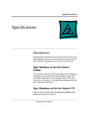 Page 24 
Apple Service Source 
PowerBook (FireWire)
1 
SpeciÞcations
 
Introduction
 
Specifications information for this product can be found in the 
SpecDatabase, which you can access at Service Source Online 
(http://service.info.apple.com) or on Service Source CD. 
Spec Database at Service Source 
Online 
From the Service Source Online home page, click Troubleshoot 
and Repair to access the main repair procedures page. Then 
click either Apple Spec in the navigation table in the upper 
right corner of the...