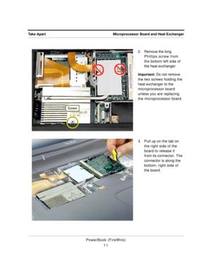 Page 61 
Microprocessor Board and Heat Exchanger Take Apart 
PowerBook (FireWire)
112 . Remove the long 
Phillips screw from 
the bottom left side of 
the heat exchanger. 
Important: 
 Do not remove 
the two screws holding the 
heat exchanger to the 
microprocessor board 
unless you are replacing 
the microprocessor board.
3. Pull up on the tab on 
the right side of the 
board to release it 
from its connector. The 
connector is along the 
bottom, right side of 
the board. 