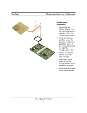 Page 63 
Microprocessor Board and Heat Exchanger Take Apart 
PowerBook (FireWire)
13 
Heat Exchanger 
Replacement 
1 . Remove the two 
Phillips screws from 
the heat exchanger and 
separate it from the 
microprocessor board.
2 . Use a razor blade to 
carefully scrape the 
black thermal transfer 
pad off the bottom of 
the heat exchanger and 
the top of the 
microprocessor chip.
3. Place a new thermal 
transfer pad on the 
heat exchanger.
4. Replace the plastic 
frame around the 
microprocessor chip if 
it has...