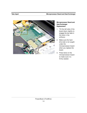 Page 64 
Microprocessor Board and Heat Exchanger Take Apart 
PowerBook (FireWire)
14 
Microprocessor Board and 
Heat Exchanger 
Replacement  
1. Tilt the left side of the 
board down slightly to 
engage the two tabs in 
the slots in the 
stiffener. 
2. Make sure the hard 
drive tab is not caught 
under the 
microprocessor board 
when you replace the 
board. 
3. Press twice on the 
microprocessor board 
to make sure it is 
firmly seated. 