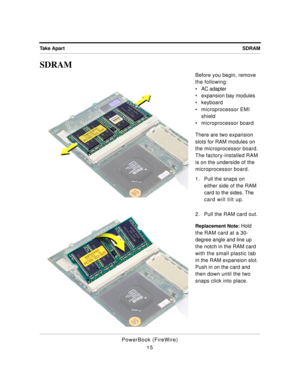 Page 65 
SDRAM Take Apart 
PowerBook (FireWire)
15 
SDRAM 
Before you begin, remove 
the following:
¥ AC adapter
¥ expansion bay modules
¥ keyboard
¥ microprocessor EMI 
shield
¥ microprocessor board
There are two expansion 
slots for RAM modules on 
the microprocessor board. 
The factory-installed RAM 
is on the underside of the 
microprocessor board.
1. Pull the snaps on 
either side of the RAM 
card to the sides. The 
card will tilt up.
2. Pull the RAM card out. 
Replacement Note: 
 Hold 
the RAM card at a...