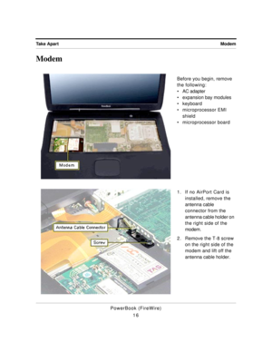 Page 66 
Modem Take Apart 
PowerBook (FireWire)
16 
Modem 
Before you begin, remove 
the following:
¥ AC adapter
¥ expansion bay modules
¥ keyboard
¥ microprocessor EMI 
shield
¥ microprocessor board
1. If no AirPort Card is 
installed, remove the 
antenna cable 
connector from the 
antenna cable holder on 
the right side of the 
modem.
2. Remove the T-8 screw 
on the right side of the 
modem and lift off the 
antenna cable holder. 