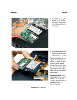 Page 67 
Modem Take Apart 
PowerBook (FireWire)
173. Use a flat-blade nylon 
tool to lift up the top, 
left side of the modem 
and release it from its 
connector.
4 . Disconnect the modem 
EMI filter cable on the 
right side of the modem. 
Replacement Note: 
 Do not 
replace the long screw on the 
bottom left of the modem. 
This long screw passes 
through the heat exchanger 
and then the modem. If you 
replace the screw at this 
stage, you will damage the 
bottom case. 
Replacement Note: 
 After 
replacing an...