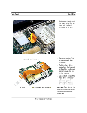 Page 69 
Hard Drive Take Apart 
PowerBook (FireWire)
192. Pull up on the tab until 
the hard drive lifts up, 
then pull the hard 
drive out of its bay.
3. Remove the four T-8 
screws at each black 
grommet.
4. Pull the hard drive 
away from the bracket 
and pull the hard drive 
cable through the slot 
in the bracket.
5 . Loosen both sides of the 
hard drive connector 
with a nylon tool 
before pulling up on 
the hard drive cable. 
Important: 
 Bent pins in the 
hard drive cable may affect 
the performance of...