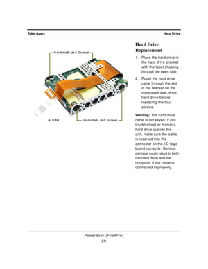 Page 70 
Hard Drive Take Apart 
PowerBook (FireWire)
20 
Hard Drive 
Replacement 
1. Place the hard drive in 
the hard drive bracket 
with the label showing 
through the open side.
2. Route the hard drive 
cable through the slot 
in the bracket on the 
component side of the 
hard drive before 
replacing the four 
screws. 
Warning: 
 The hard drive 
cable is not keyed. If you 
troubleshoot or format a 
hard drive outside the 
unit, make sure the cable 
is inserted into the 
connector on the I/O logic 
board...