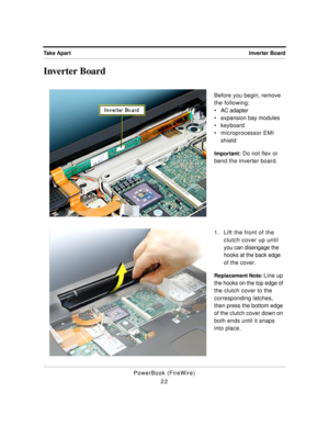 Page 72 
Inverter Board Take Apart 
PowerBook (FireWire)
22 
Inverter Board 
Before you begin, remove 
the following:
¥ AC adapter
¥ expansion bay modules
¥ keyboard
¥ microprocessor EMI 
shield 
Important: 
 Do not flex or 
bend the inverter board.
1. Lift the front of the 
clutch cover up until 
you can disengage the 
hooks at the back edge 
of the cover. 
Replacement Note:  
Line up 
the hooks on the top edge of 
the clutch cover to the 
corresponding latches, 
then press the bottom edge 
of the clutch cover...